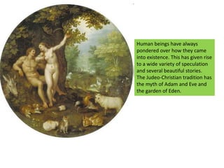Human beings have always pondered over how they came into existence. This has given rise to a wide variety of speculation and several beautiful stories.The Judeo-Christian tradition has the myth of Adam and Eve and the garden of Eden.