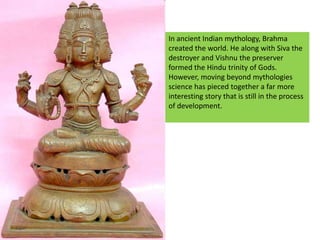 In ancient Indian mythology, Brahma created the world. He along with Siva the destroyer and Vishnu the preserver formed the Hindu trinity of Gods.However, moving beyond mythologies science has pieced together a far more interesting story that is still in the process of development.