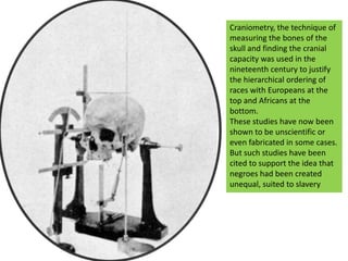 Craniometry, the technique of measuring the bones of the skull and finding the cranial capacity was used in the nineteenth century to justify the hierarchical ordering of races with Europeans at the top and Africans at the bottom.These studies have now been shown to be unscientific or even fabricated in some cases.But such studies have been cited to support the idea that negroes had been created unequal, suited to slavery