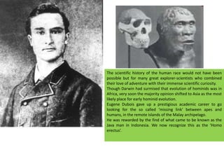 The scientific history of the human race would not have been possible but for many great explorer-scientists who combined their love of adventure with their immense scientific curiosity.Though Darwin had surmised that evolution of hominids was in Africa, very soon the majority opinion shifted to Asia as the most likely place for early hominid evolution.Eugene Dubois gave up a prestigious academic career to go looking for the so called ‘missing link’ between apes and humans, in the remote islands of the Malay archipelago.He was rewarded by the find of what came to be known as the Java man in Indonesia. We now recognize this as the ‘Homo erectus’.