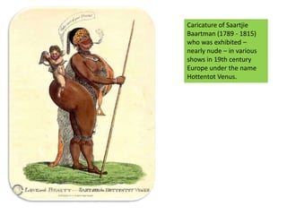 Caricature of SaartjieBaartman (1789 - 1815) who was exhibited – nearly nude – in various shows in 19th century Europe under the name Hottentot Venus.  Saartjie Baartman (Hottentot Venus)
