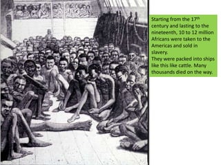 Starting from the 17th century and lasting to the nineteenth, 10 to 12 million Africans were taken to the Americas and sold in slavery.They were packed into ships like this like cattle. Many thousands died on the way.