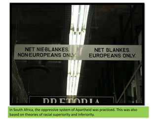 In South Africa, the oppressive system of Apartheid was practiced. This was also based on theories of racial superiority and inferiority.