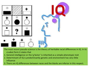 IQThe most recent pseudo-science is the theory of heritable racial differences in IQ. In its crudest form it states thatGeneral intelligence or the ’g factor’ is inherited as a simple phenotypic traitDeterminant of IQ is predominantly genetic and environment has very little influenceThere are IQ differences between races and the blacks are inferior in this respect.