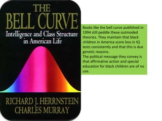 Books like the bell curve publlshed in 1994 still peddle these outmoded theories. They maintain that black children in America score less in IQ tests consistently and that this is due genetic reasons. The political message they convey is that affirmative action and special education for black children are of no use.  