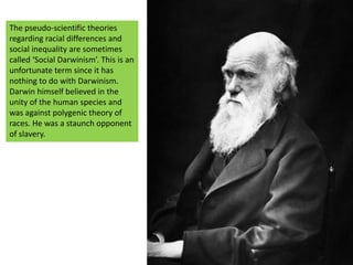 The pseudo-scientific theories regarding racial differences and social inequality are sometimes called ‘Social Darwinism’. This is an unfortunate term since it has nothing to do with Darwinism.Darwin himself believed in the unity of the human species and was against polygenic theory of races. He was a staunch opponent of slavery. 
