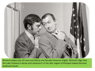 Richard Leakey (son of Louis and Mary) and Donald Johanson (right). Richard’s digs near the Lake Turkana in Kenya and Johanson’s in the Afar region of Ethiopia helped discover landmark fossils.