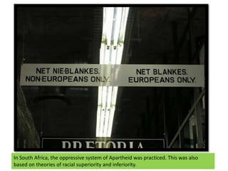 In South Africa, the oppressive system of Apartheid was practiced. This was also based on theories of racial superiority a...