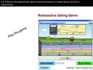D.3.3 Deduce the approximate age of materials based on a simple decay curve for a radioisotope. Play the game