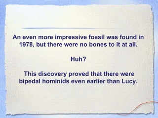 An even more impressive fossil was found in
1978, but there were no bones to it at all.
Huh?
This discovery proved that there were
bipedal hominids even earlier than Lucy.

 