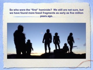 So who were the “first” hominids? We still are not sure, but
we have found more fossil fragments as early as five million
years ago.

 