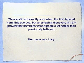 We are still not exactly sure when the first bipedal
hominids evolved, but an amazing discovery in 1974
proved that hominids were bipedal a lot earlier than
previously believed.
Her name was Lucy.

 