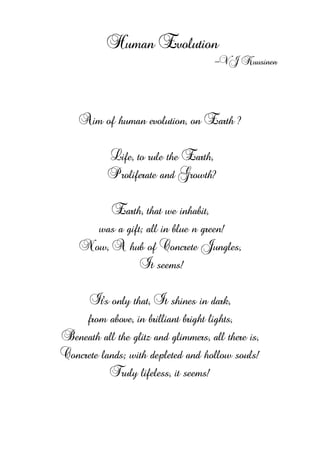 Human Evolution
-VJ Kuusinen
Aim of human evolution, on Earth ?
Life, to rule the Earth,
Proliferate and Growth?
Earth, that we inhabit,
was a gift; all in blue n green!
Now, A hub of Concrete Jungles,
It seems!
It's only that, It shines in dark,
from above, in brilliant bright lights,
Beneath all the glitz and glimmers, all there is,
Concrete lands; with depleted and hollow souls!
Truly lifeless, it seems!
 