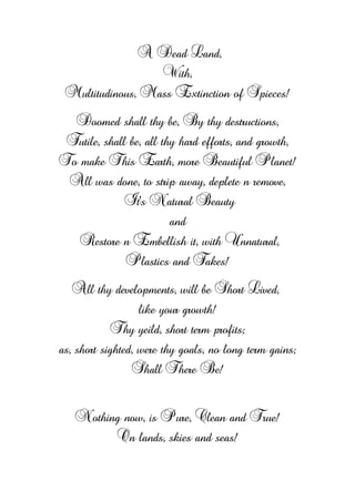 A Dead Land,
With,
Multitudinous, Mass Extinction of Spieces!
Doomed shall thy be, By thy destructions,
Futile, shall be, all thy hard efforts, and growth,
To make This Earth, more Beautiful Planet!
All was done, to strip away, deplete n remove,
It's Natural Beauty
and
Restore n Embellish it, with Unnatural,
Plastics and Fakes!
All thy developments, will be Short Lived,
like your growth!
Thy yeild, short term profits;
as, short sighted, were thy goals, no long term gains;
Shall There Be!
Nothing now, is Pure, Clean and True!
On lands, skies and seas!
 
