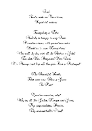 And
Souls, with no Conscience,
Supericial, untrue!
Everything is Fake,
Nobody is happy, in any State,
Pretentious lives, with pretentious roles,
Dualities is seen, Everywhere!
What will thy do, with all the Riches n Gold!
For that, You, Bargained Your Soul,
No, Money can't buy, all, that you Lost n Destroyed!
The Beautiful Earth,
That once was, Blue n Green
So Pure!
Question remains, why?
Why is, all this Gather, Hunger and Greed,
Thy unquenchable, Desires,
Thy unquenchable, Need?
 