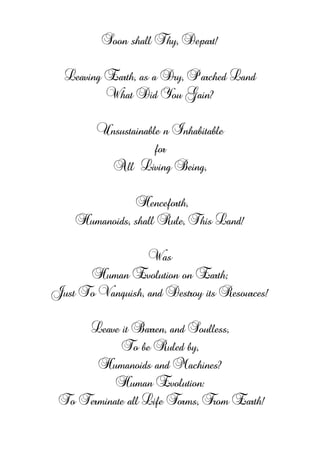 Soon shall Thy, Depart!
Leaving Earth, as a Dry, Parched Land
What Did You Gain?
Unsustainable n Inhabitable
for
All öLiving Being,
Henceforth,
Humanoids, shall Rule, This Land!
Was
Human Evolution on Earth;
Just To Vanquish, and Destroy its Resources!
Leave it Barren, and Soulless,
To be Ruled by,
Humanoids and Machines?
Human Evolution:
To Terminate all Life Forms, From Earth!
 