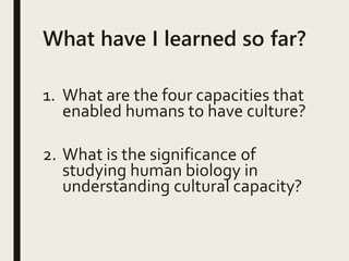 What have I learned so far?
1. What are the four capacities that
enabled humans to have culture?
2. What is the significance of
studying human biology in
understanding cultural capacity?
 