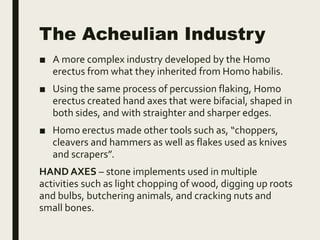 The Acheulian Industry
■ A more complex industry developed by the Homo
erectus from what they inherited from Homo habilis.
■ Using the same process of percussion flaking, Homo
erectus created hand axes that were bifacial, shaped in
both sides, and with straighter and sharper edges.
■ Homo erectus made other tools such as, “choppers,
cleavers and hammers as well as flakes used as knives
and scrapers”.
HAND AXES – stone implements used in multiple
activities such as light chopping of wood, digging up roots
and bulbs, butchering animals, and cracking nuts and
small bones.
 