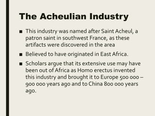 The Acheulian Industry
■ This industry was named after Saint Acheul, a
patron saint in southwest France, as these
artifacts were discovered in the area
■ Believed to have originated in East Africa.
■ Scholars argue that its extensive use may have
been out of Africa as Homo erectus invented
this industry and brought it to Europe 500 000 –
900 000 years ago and to China 800 000 years
ago.
 