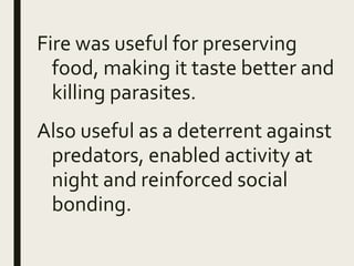 Fire was useful for preserving
food, making it taste better and
killing parasites.
Also useful as a deterrent against
predators, enabled activity at
night and reinforced social
bonding.
 