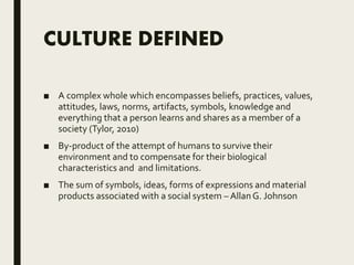 CULTURE DEFINED
■ A complex whole which encompasses beliefs, practices, values,
attitudes, laws, norms, artifacts, symbols, knowledge and
everything that a person learns and shares as a member of a
society (Tylor, 2010)
■ By-product of the attempt of humans to survive their
environment and to compensate for their biological
characteristics and and limitations.
■ The sum of symbols, ideas, forms of expressions and material
products associated with a social system – AllanG. Johnson
 