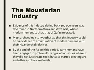 The Mousterian
Industry
■ Evidence of this industry dating back 100 000 years was
also found in Northern Africa andWest Asia, where
modern humans such as that of Qafze migrated.
■ Most archaeologists hypothesize that this industry could
be an evidence of acculturation of modern humans with
their Neanderthal relatives.
■ By the end of the Paleolithic period, early humans have
been engaged in proto-culture type of industries wherein
they did not just create tools but also started creating art
and other symbolic materials.
 