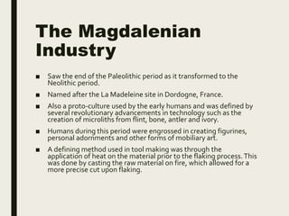 The Magdalenian
Industry
■ Saw the end of the Paleolithic period as it transformed to the
Neolithic period.
■ Named after the La Madeleine site in Dordogne, France.
■ Also a proto-culture used by the early humans and was defined by
several revolutionary advancements in technology such as the
creation of microliths from flint, bone, antler and ivory.
■ Humans during this period were engrossed in creating figurines,
personal adornments and other forms of mobiliary art.
■ A defining method used in tool making was through the
application of heat on the material prior to the flaking process.This
was done by casting the raw material on fire, which allowed for a
more precise cut upon flaking.
 
