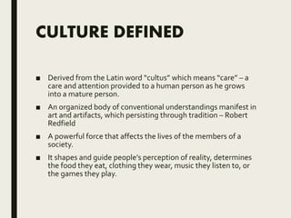 CULTURE DEFINED
■ Derived from the Latin word “cultus” which means “care” – a
care and attention provided to a human person as he grows
into a mature person.
■ An organized body of conventional understandings manifest in
art and artifacts, which persisting through tradition – Robert
Redfield
■ A powerful force that affects the lives of the members of a
society.
■ It shapes and guide people’s perception of reality, determines
the food they eat, clothing they wear, music they listen to, or
the games they play.
 