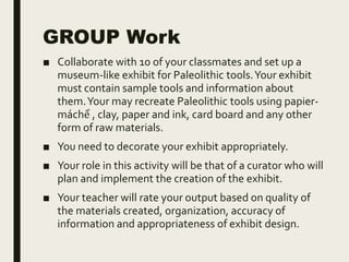 GROUP Work
■ Collaborate with 10 of your classmates and set up a
museum-like exhibit for Paleolithic tools.Your exhibit
must contain sample tools and information about
them.Your may recreate Paleolithic tools using papier-
máchể , clay, paper and ink, card board and any other
form of raw materials.
■ You need to decorate your exhibit appropriately.
■ Your role in this activity will be that of a curator who will
plan and implement the creation of the exhibit.
■ Your teacher will rate your output based on quality of
the materials created, organization, accuracy of
information and appropriateness of exhibit design.
 