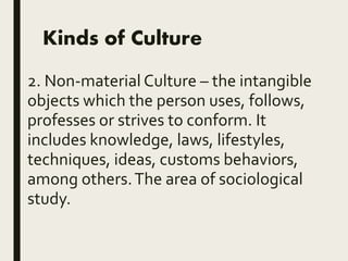 Kinds of Culture
2. Non-material Culture – the intangible
objects which the person uses, follows,
professes or strives to conform. It
includes knowledge, laws, lifestyles,
techniques, ideas, customs behaviors,
among others.The area of sociological
study.
 