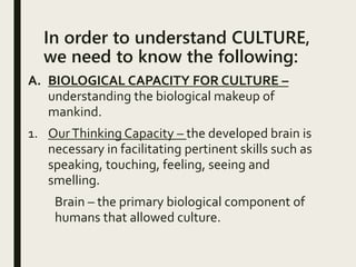In order to understand CULTURE,
we need to know the following:
A. BIOLOGICAL CAPACITY FOR CULTURE –
understanding the biological makeup of
mankind.
1. OurThinking Capacity – the developed brain is
necessary in facilitating pertinent skills such as
speaking, touching, feeling, seeing and
smelling.
Brain – the primary biological component of
humans that allowed culture.
 