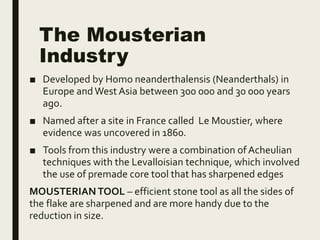 The Mousterian
Industry
■ Developed by Homo neanderthalensis (Neanderthals) in
Europe andWest Asia between 300 000 and 30 000 years
ago.
■ Named after a site in France called Le Moustier, where
evidence was uncovered in 1860.
■ Tools from this industry were a combination ofAcheulian
techniques with the Levalloisian technique, which involved
the use of premade core tool that has sharpened edges
MOUSTERIANTOOL – efficient stone tool as all the sides of
the flake are sharpened and are more handy due to the
reduction in size.
 