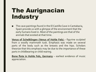The Aurignacian
Industry
■ The cave paintings found in the El CastilloCave in Cantabaria,
Spain provide us with a glimpse of the environment that the
early humans lived in. Most of the paintings are that of the
animals that existed at that time.
Venus of Schelklingen (Venus of Hohle Fels) – figurine sculpted
from a woolly mammoth tusk. Emphasis was made on several
parts of the body such as the breasts and the hips. Scholars
theorize that this emphasis may be due to the importance of these
parts in childbearing or child rearing.
Bone flute in Hohle Fels, Germany – earliest evidence of music
appreciation.
 