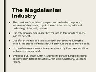 The Magdalenian
Industry
■ The creation of specialized weapons such as barbed harpoons is
evidence of the growing sophistication of the hunting skills and
technology of the early humans.
■ Use of temporary man-made shelters such as tents made of animal
skin are evident.
■ Use of rock shelters and caves were still predominant during this
period.The creation of tents allowed early humans to be more mobile.
■ Humans have more leisure time as evidenced by their preoccupation
with decorative materials.
■ By 10 000 BCE, this industry has spread to parts of Europe including
contemporary territories such as Great Britain, Germany, Spain and
Poland.
 