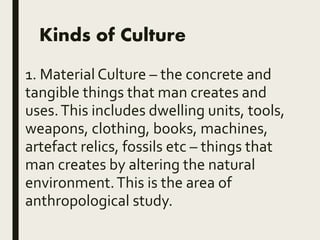 Kinds of Culture
1. Material Culture – the concrete and
tangible things that man creates and
uses.This includes dwelling units, tools,
weapons, clothing, books, machines,
artefact relics, fossils etc – things that
man creates by altering the natural
environment.This is the area of
anthropological study.
 