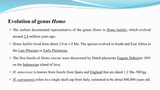 Evolution of genus Homo
 The earliest documented representative of the genus Homo is Homo habilis, which evolved
around 2.8 million years ago.
 Homo habilis lived from about 2.8 to 1.4 Ma. The species evolved in South and East Africa in
the Late Pliocene or Early Pleistocen.
 The first fossils of Homo erectus were discovered by Dutch physician Eugene Duboisin 1891
on the Indonesian island of Java.
 H. antecessor is known from fossils from Spain and England that are dated 1.2 Ma–500 ka.
 H. cepranensis refers to a single skull cap from Italy, estimated to be about 800,000 years old.
 
