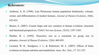  References:
 Ambrose, S. H. (1998). Late Pleistocene human population bottlenecks, volcanic
winter, and differentiation of modern humans. Journal of Human Evolution, 34(6),
623-651.
 Bruner, E. (2007). Cranial shape and size variation in human evolution: structural
and functional perspectives. Child's Nervous System, 23(12): 1357-1365.
 Dunbar, R. I. (1992). Neocortex size as a constraint on group size in
primates. Journal of Human Evolution, 22(6): 469-493.
 Leonard, W. R., Snodgrass, J. J., & Robertson, M. L. (2007). Effects of brain
evolution on human nutrition and metabolism. Annu. Rev. Nutr., 27: 311-327.
 