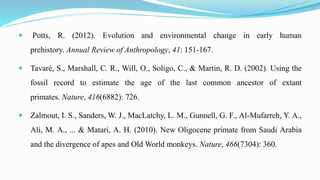  Potts, R. (2012). Evolution and environmental change in early human
prehistory. Annual Review of Anthropology, 41: 151-167.
 Tavaré, S., Marshall, C. R., Will, O., Soligo, C., & Martin, R. D. (2002). Using the
fossil record to estimate the age of the last common ancestor of extant
primates. Nature, 416(6882): 726.
 Zalmout, I. S., Sanders, W. J., MacLatchy, L. M., Gunnell, G. F., Al-Mufarreh, Y. A.,
Ali, M. A., ... & Matari, A. H. (2010). New Oligocene primate from Saudi Arabia
and the divergence of apes and Old World monkeys. Nature, 466(7304): 360.
 