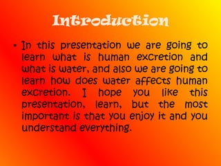IntroductionIn this presentation we are going to learn what is human excretion and what is water, and also we are going to learn how does water affects human excretion. I hope you like this presentation, learn, but the most important is that you enjoy it and you understand everything.