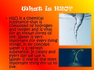 What is H2O?H2O is a chemical substance that is composed of hydrogen and oxygen and is vital for all known forms of life. Water is very important for every living things, in my concept water is a refresh substance. It cleans and every day we use it. Water is one of the most important thing for us to live.