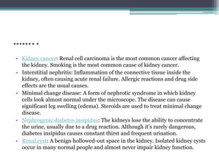 ……..
• Kidney cancer: Renal cell carcinoma is the most common cancer affecting
the kidney. Smoking is the most common cause of kidney cancer.
• Interstitial nephritis: Inflammation of the connective tissue inside the
kidney, often causing acute renal failure. Allergic reactions and drug side
effects are the usual causes.
• Minimal change disease: A form of nephrotic syndrome in which kidney
cells look almost normal under the microscope. The disease can cause
significant leg swelling (edema). Steroids are used to treat minimal change
disease.
• Nephrogenic diabetes insipidus: The kidneys lose the ability to concentrate
the urine, usually due to a drug reaction. Although it's rarely dangerous,
diabetes insipidus causes constant thirst and frequent urination.
• Renal cyst: A benign hollowed-out space in the kidney. Isolated kidney cysts
occur in many normal people and almost never impair kidney function.
 