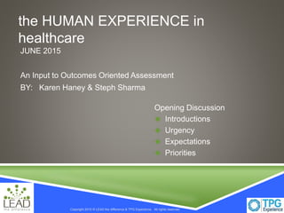 Copyright 2015 © LEAD the difference & TPG Experience. All rights reserved.Copyright 2015 © LEAD the difference & TPG Experience. All rights reserved.
the HUMAN EXPERIENCE in
healthcare
JUNE 2015
An Input to Outcomes Oriented Assessment
BY: Karen Haney & Steph Sharma
Opening Discussion
 Introductions
 Urgency
 Expectations
 Priorities
 