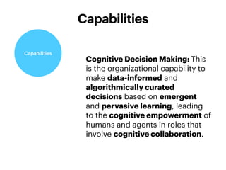 Cognitive Decision Making: This
is the organizational capability to
make data-informed and
algorithmically curated
decisions based on emergent
and pervasive learning, leading
to the cognitive empowerment of
humans and agents in roles that
involve cognitive collaboration.
Capabilities
Capabilities
 