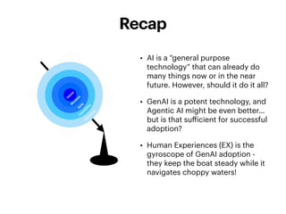 • AI is a “general purpose
technology” that can already do
many things now or in the near
future. However, should it do it all?
• GenAI is a potent technology, and
Agentic AI might be even better…
but is that su
ff
icient for successful
adoption?
• Human Experiences (EX) is the
gyroscope of GenAI adoption -
they keep the boat steady while it
navigates choppy waters!
Recap
 