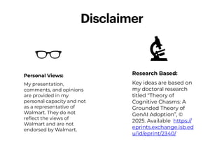 Personal Views:
My presentation,
comments, and opinions
are provided in my
personal capacity and not
as a representative of
Walmart. They do not
re
fl
ect the views of
Walmart and are not
endorsed by Walmart.
Disclaimer
Research Based:
Key ideas are based on
my doctoral research
titled “Theory of
Cognitive Chasms: A
Grounded Theory of
GenAI Adoption”, ©
2025. Available https://
eprints.exchange.isb.ed
u/id/eprint/2340/
 