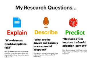 Describe
“What are the
drivers and barriers
to a successful
adoption?”
What are the antecedents, moderators,
and consequents of successful AI
adoptions?
My Research Questions…
Explain
“Why do most
GenAI adoptions
fail?”
How do we explain why most GenAI
adoption initiatives seem to fail and
use these learnings to predict future
outcomes?
Predict
“How can a
f
irm
improve its GenAI
adoption journey?”
How does studying the failure modes
improve our understanding of GenAI
adoption?
 