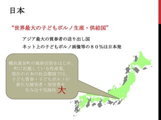 日本
“世界最大の子どもポルノ生産・供給国”
アジア最大の買春者の送り出し国

ネット上の子どもポルノ画像等の８０％は日本発

横浜黄金町の風俗店街をはじめ、
町に氾濫している性産業。
現在の日本の社会環境では、
子ども買春・子どもポルノの
新たな被害者・加害者を
生み出す危険性

 