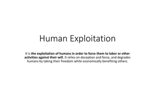 Human Exploitation
It is the exploitation of humans in order to force them to labor or other
activities against their will. It relies on deception and force, and degrades
humans by taking their freedom while economically benefiting others.
 