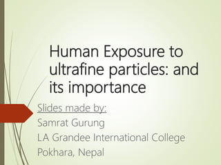 Human Exposure to
ultrafine particles: and
its importance
Slides made by:
Samrat Gurung
LA Grandee International College
Pokhara, Nepal
 
