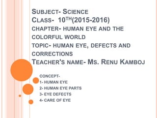 SUBJECT- SCIENCE
CLASS- 10TH(2015-2016)
CHAPTER- HUMAN EYE AND THE
COLORFUL WORLD
TOPIC- HUMAN EYE, DEFECTS AND
CORRECTIONS
TEACHER'S NAME- MS. RENU KAMBOJ
CONCEPT-
1- HUMAN EYE
2- HUMAN EYE PARTS
3- EYE DEFECTS
4- CARE OF EYE
 